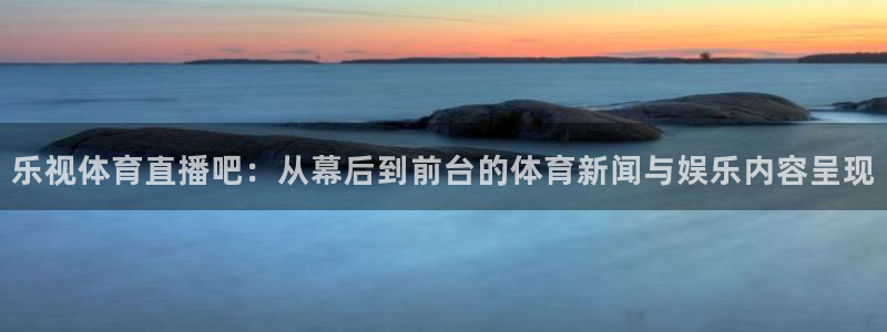 919体育直播下载：乐视体育直播吧：从幕后到前台的体育新闻与娱乐内容呈现